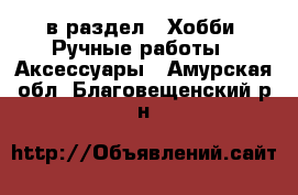  в раздел : Хобби. Ручные работы » Аксессуары . Амурская обл.,Благовещенский р-н